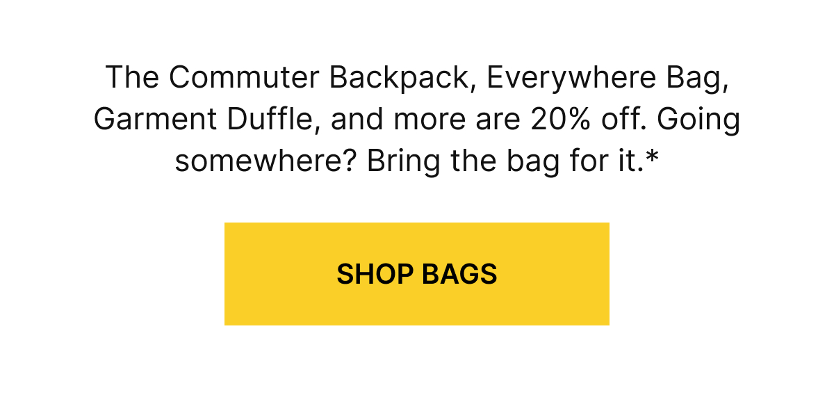 The Commuter Backpack, Everywhere Bag, Garment Duffle, and more are 20% off. Going somewhere? Bring the bag for it.*