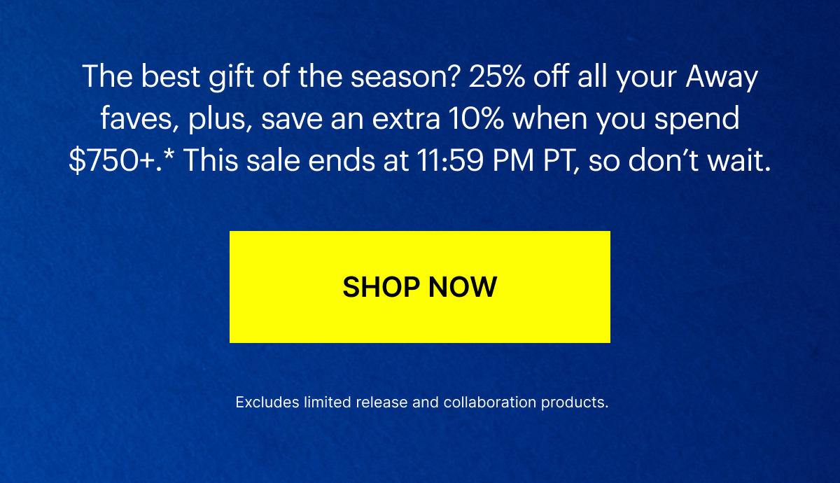  The best gift of the season? 25% off all your Away faves, plus, save an extra 10% when you spend $750+.* This sale ends at 11:59 PM PT, so don’t wait.
