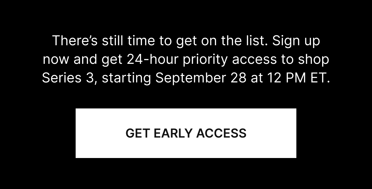 There’s still time to get on the list. Sign up now and get 24-hour priority access to shop Series 3, starting September 28 at 12 PM ET.