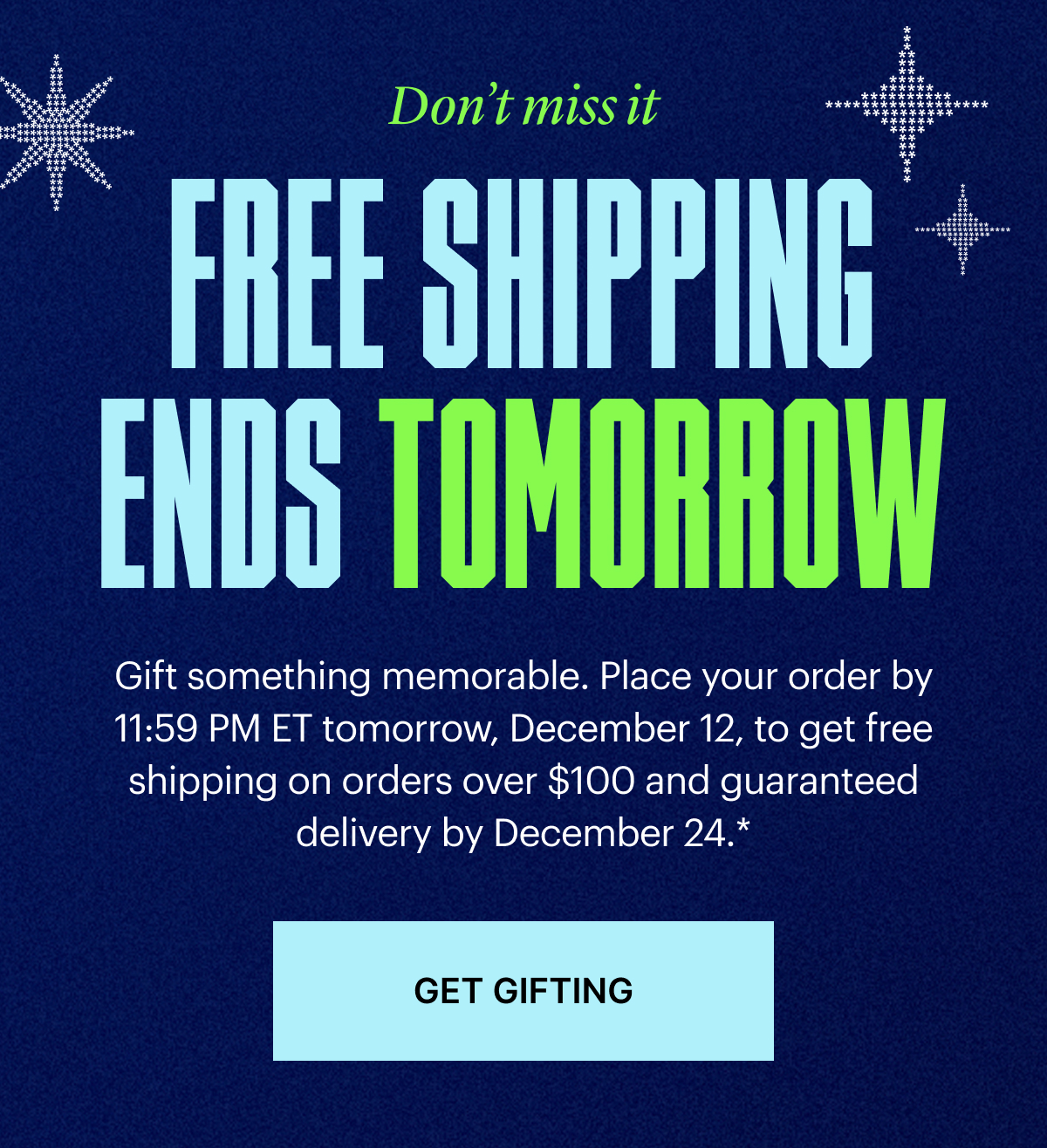Free Shipping Ends Tomorrow | Gift something memorable. Place your order by 11:59 PM ET tomorrow, December 12, to get free shipping on $100+ orders and guaranteed delivery by December 24*.