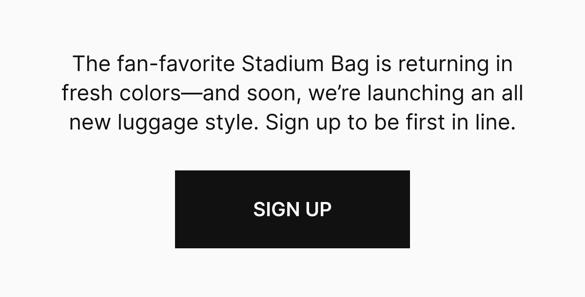 The fan-favorite Stadium Bag is returning in fresh colors—and soon, we’re launching an all new luggage style. Sign up to be first in line. SIGN UP