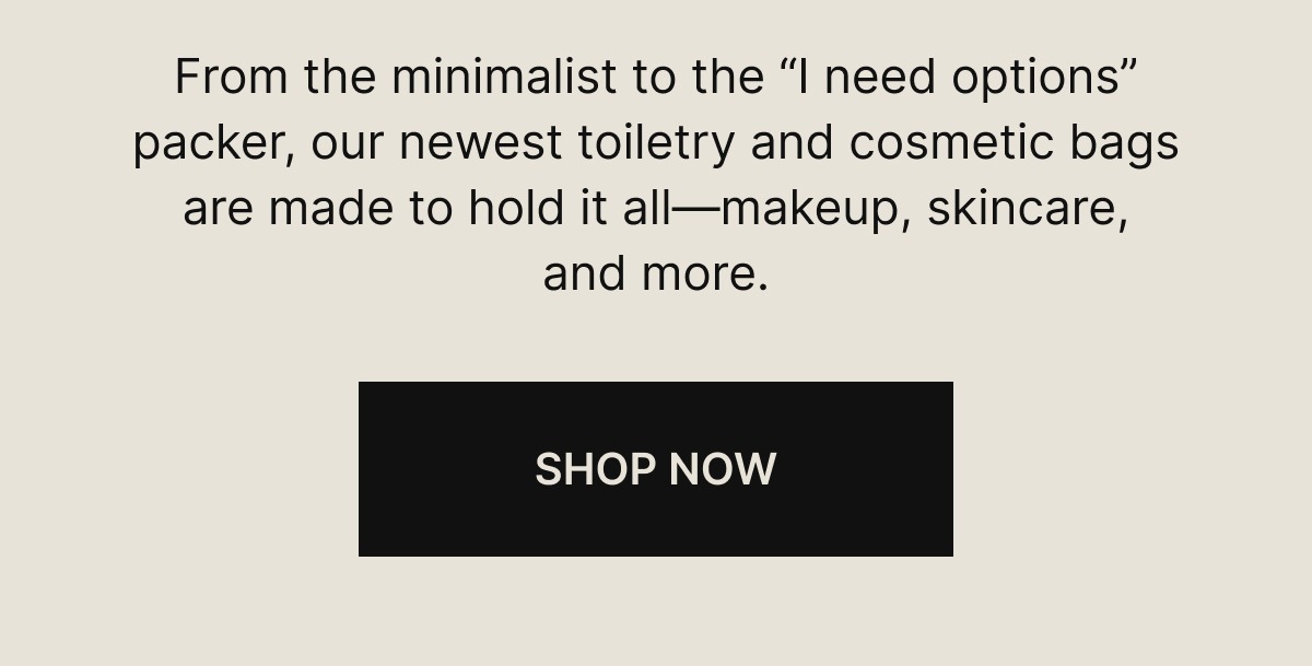  From the minimalist to the “I need options” packer, our newest toiletry and cosmetic bags are made to hold it all—makeup, skincare, and more.  SHOP NOW