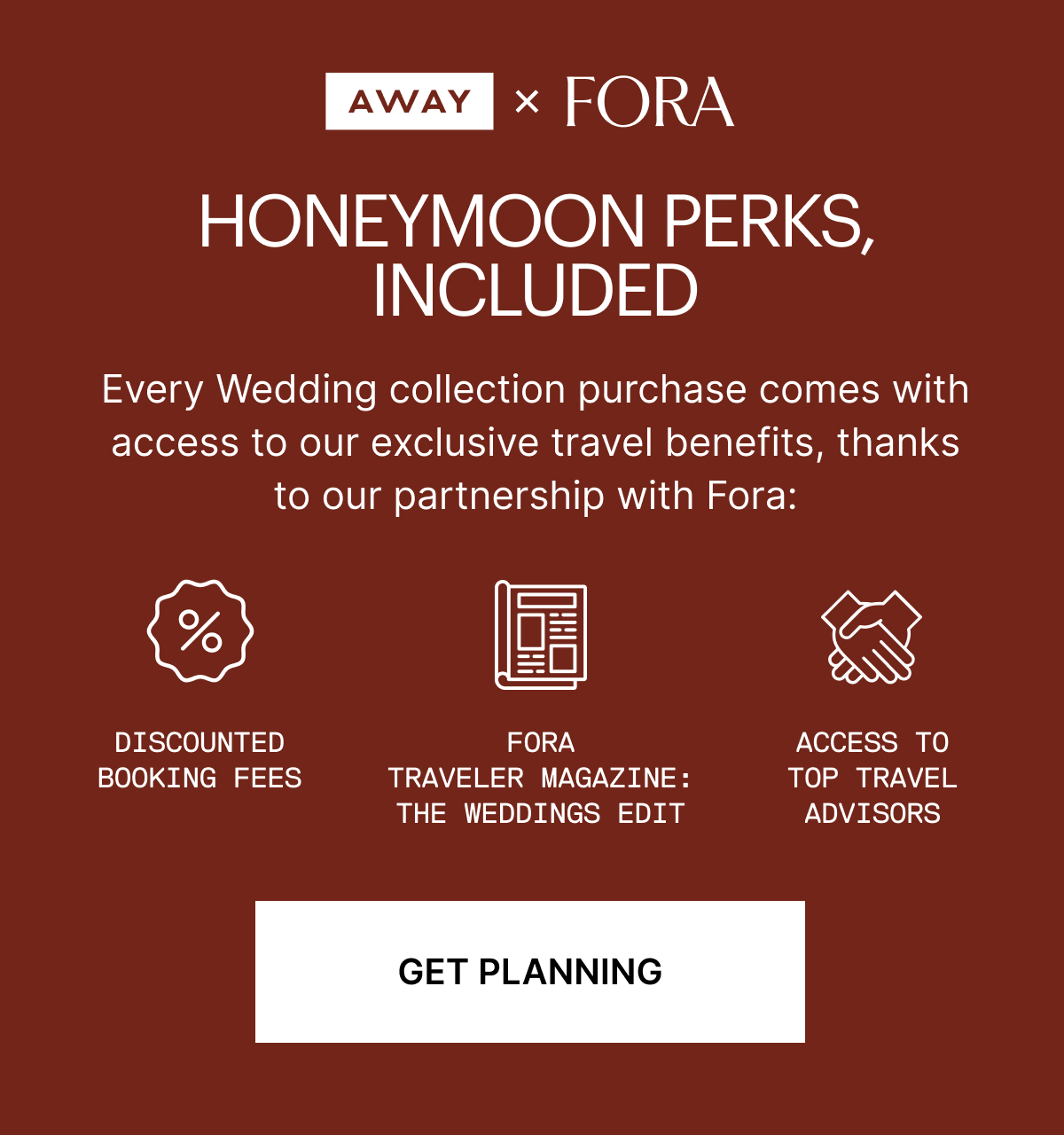 Away x Fora: Honeymoon perks, included | very Wedding collection purchase comes with access to our exclusive travel benefits, thanks to our partnership with Fora: Access to top travel advisors Discounted booking fees Fora Traveler magazine: The Weddings Edit
