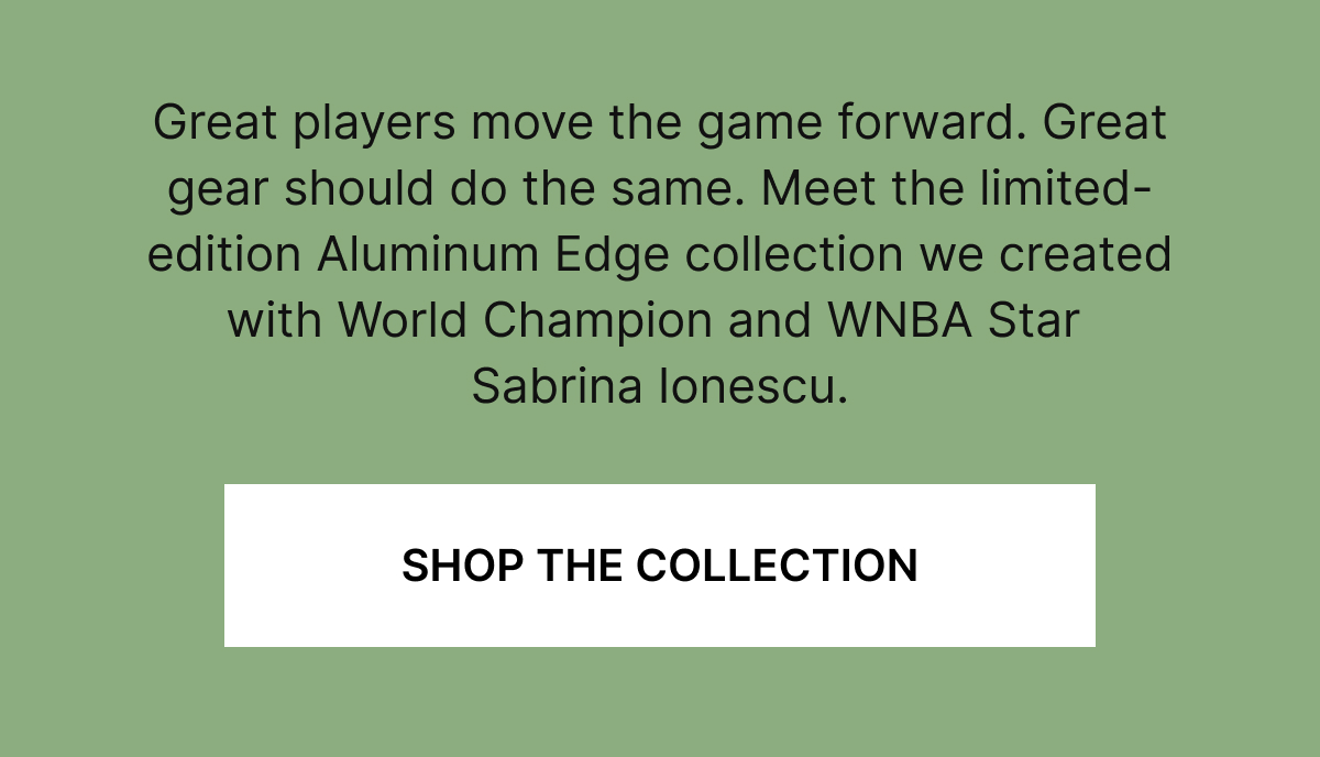 Great players move the game forward. Great gear should do the same. Meet the limited-edition Aluminum Edge collection we created with World Champion and WMBA Star Sabrina Ionescu.