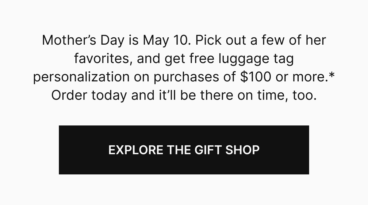Mother’s Day is May 10. Pick out a few of her favorites, and get free luggage tag personalization on purchases of $100 or more.* Order today and it’ll be there on time, too. 