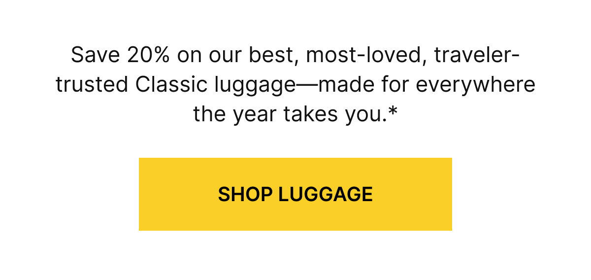 Save 20% on our best, most-loved, traveler-trusted Classic luggage—made for everywhere the year takes you.*