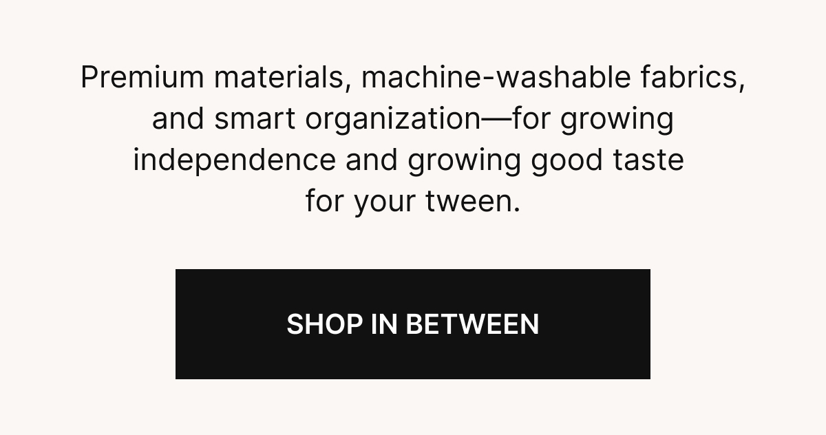  Premium materials, machine-washable fabrics, and smart organization—for growing independence and growing good taste for your tween.