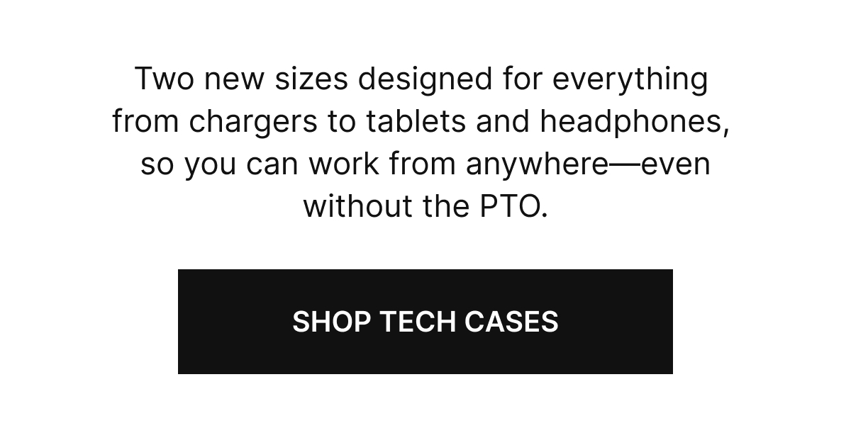 Two new sizes designed for everything from chargers to tablets and headphones, so you can work from anywhere—even without the PTO.