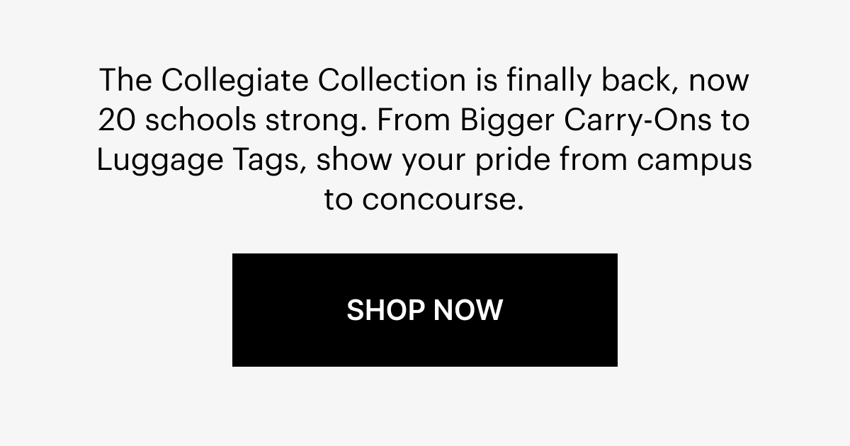  The Collegiate Collection is finally back, now 14 schools strong. From Bigger Carry-Ons to Luggage Tags, show your pride from campus to concourse.
