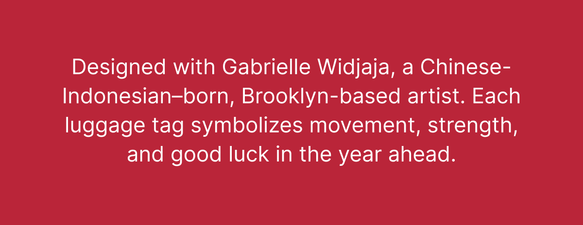 Designed with Gabrielle Widjaja, a Chinese-Indonesian–born, Brooklyn-based artist. Each luggage tag symbolizes movement, strength, and good luck in the year ahead.