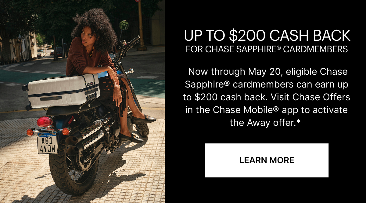 Up to $200 Cash Back | Now through May 20, eligible Chase Sapphire cardmembers can earn up to $200 cash back. Visit Chase Offers in the Chase Mobile app to activate the Away offer.*