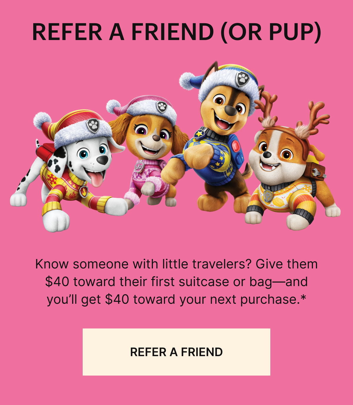 Refer a friend (or pup): Know someone with little travelers? Give them $40 toward their first suitcase or bag—and you’ll get $40 toward your next purchase.* REFER A FRIEND