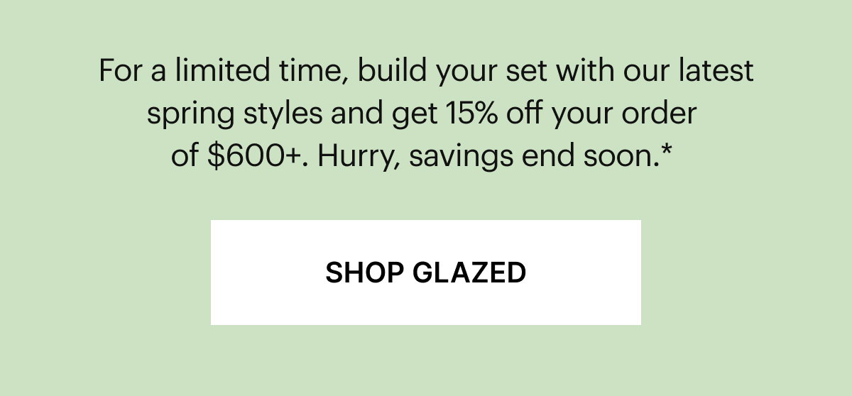 Get more Glazed | For a limited time, build your set with our latest spring styles and get 15% off your order of $600+. Hurry, these colors won’t last long.*
