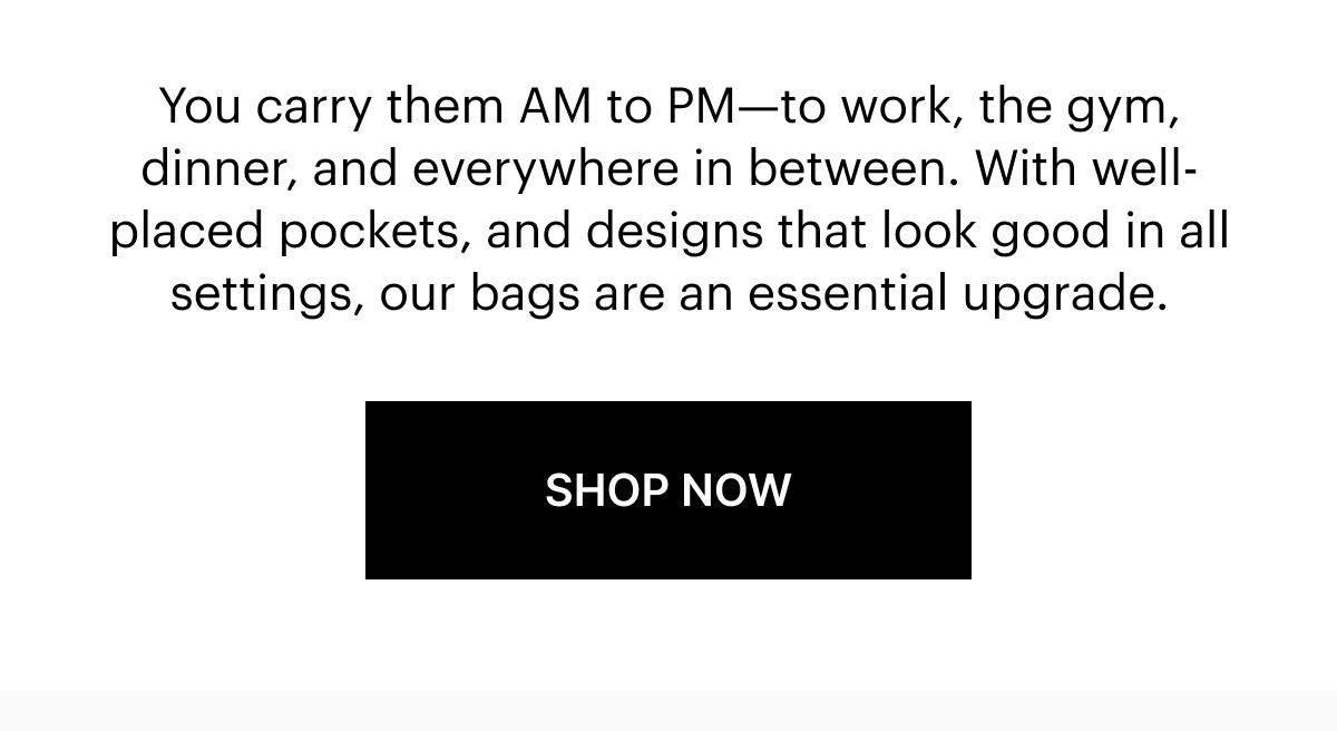 You carry them AM to PM—to work, the gym, dinner, and everywhere in between. With well-placed pockets, and designs that look good in all settings, our bags are an essential upgrade. 