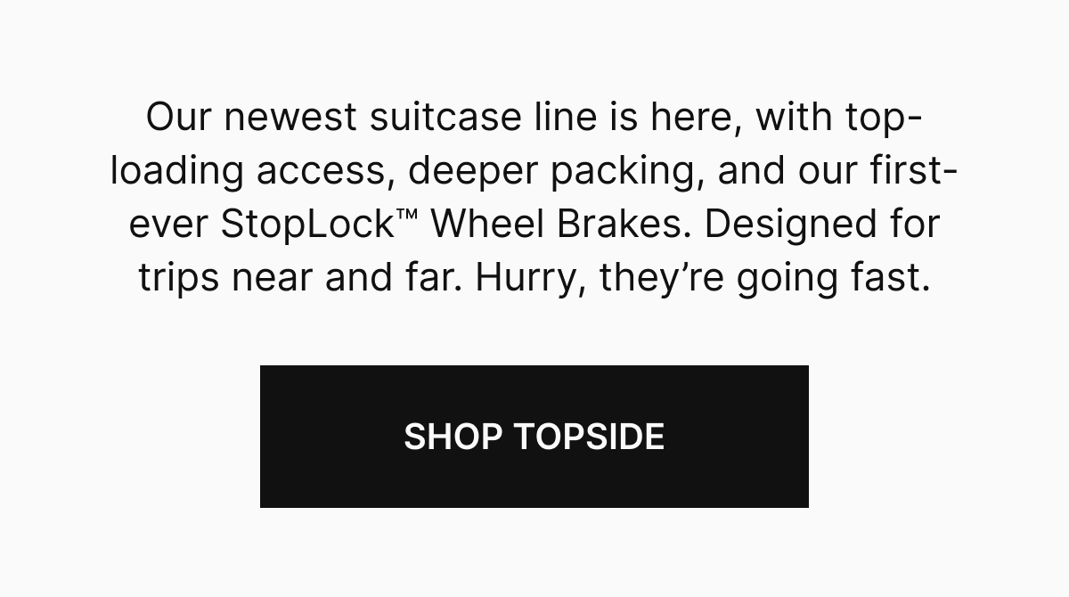 Our newest suitcase line is here, with top-loading access, deeper packing, and our first-ever StopLock™ Wheel Brakes. Designed for trips near and far. Hurry, they’re going fast. 