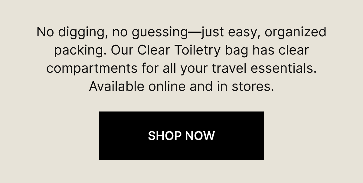 : No digging, no guessing—just easy, organized packing. Our Clear Toiletry bag has clear compartments for all your travel essentials. Available online and in stores. SHOP NOW