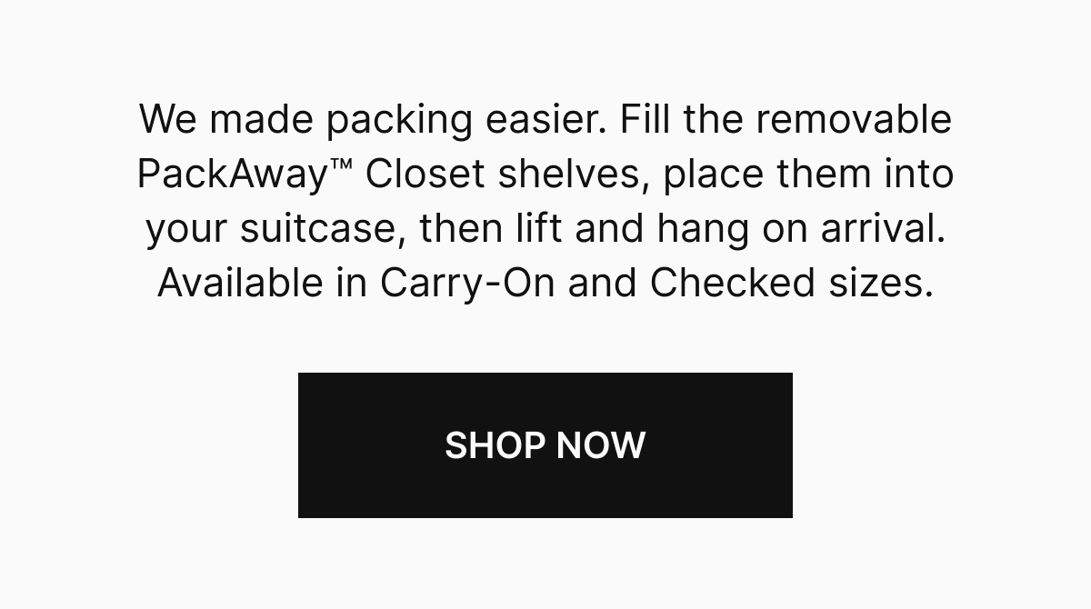 We made packing easier. Fill the removable PackAway™ Closet shelves, place them into your suitcase, then lift and hang on arrival. Available in Carry-On and Checked sizes.