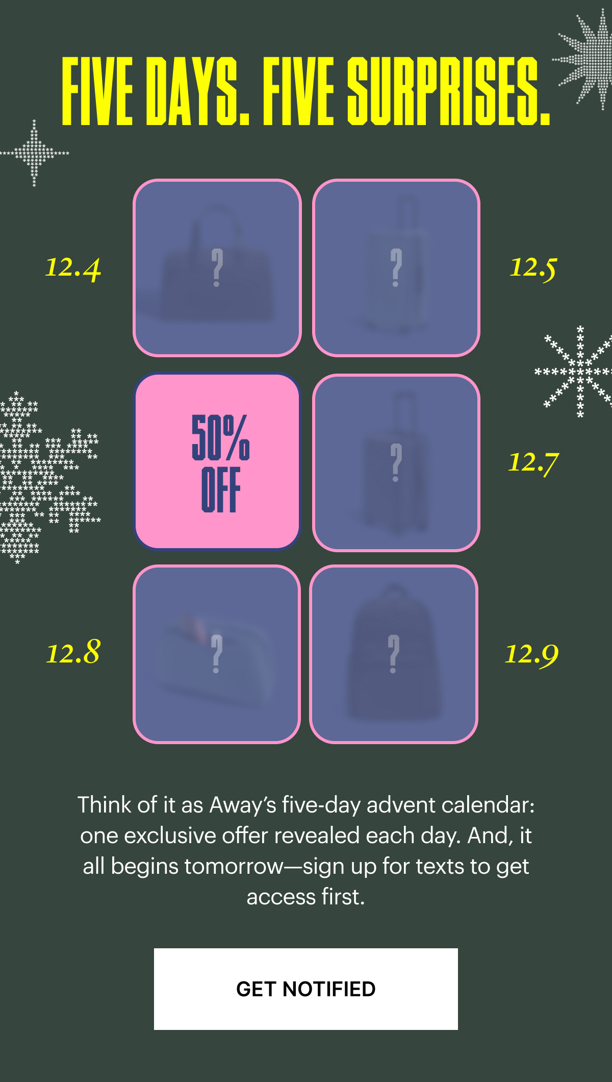 Five days. Five Surprises: Think of it as Away’s five-day advent calendar: one exclusive offer revealed each day. And, it all begins tomorrow—sign up for SMS to get access first.