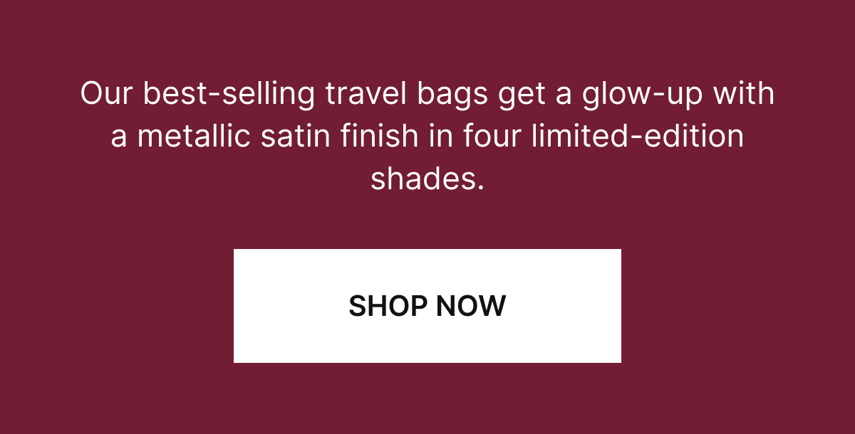 Our best-selling travel bags get a glow-up with a metallic satin finish in four limited-edition shades.