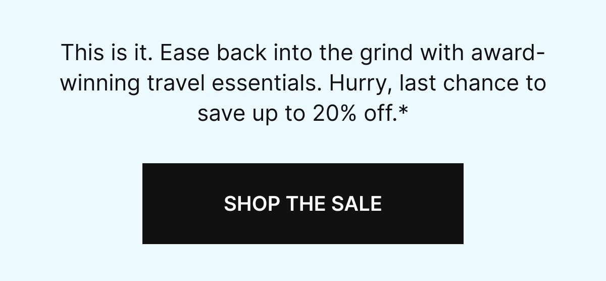 This is it. Ease back into the grind with award-winning travel essentials. Hurry, last chance to save up to 20% off.*