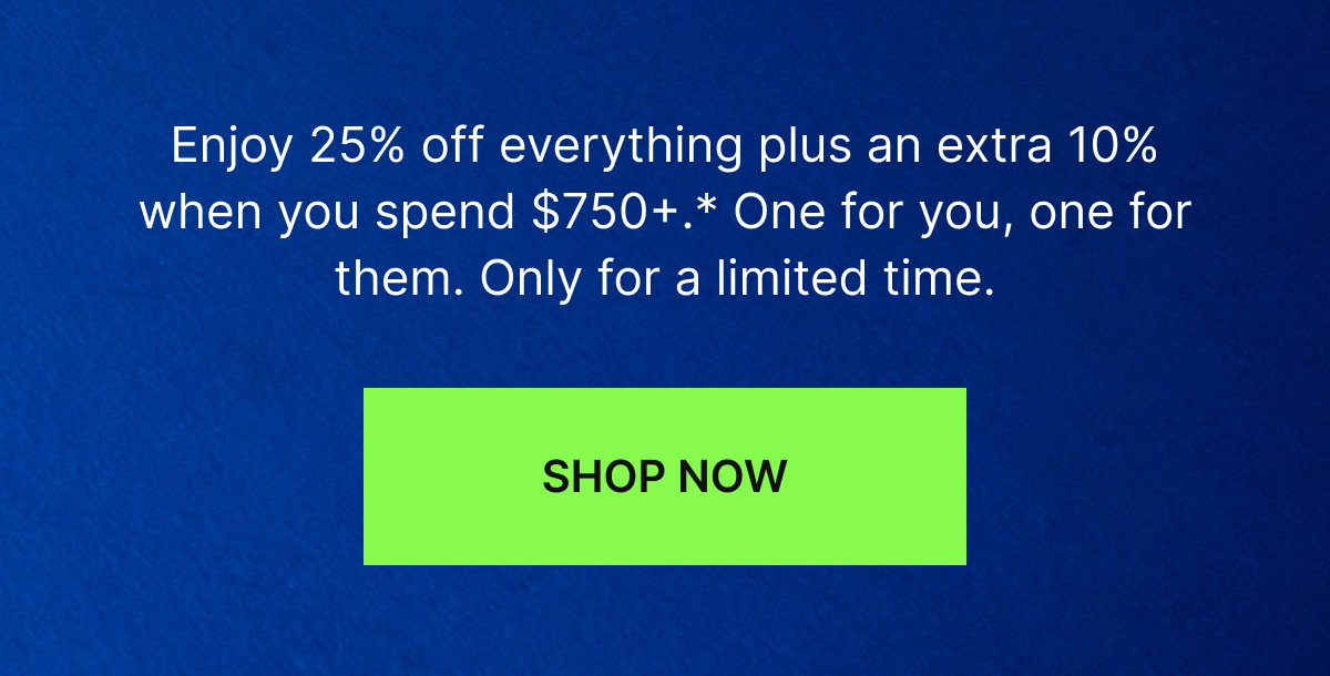 Enjoy 25% off everything plus an extra 10% when you spend $750+.* One for you, one for them. Only for a limited time.