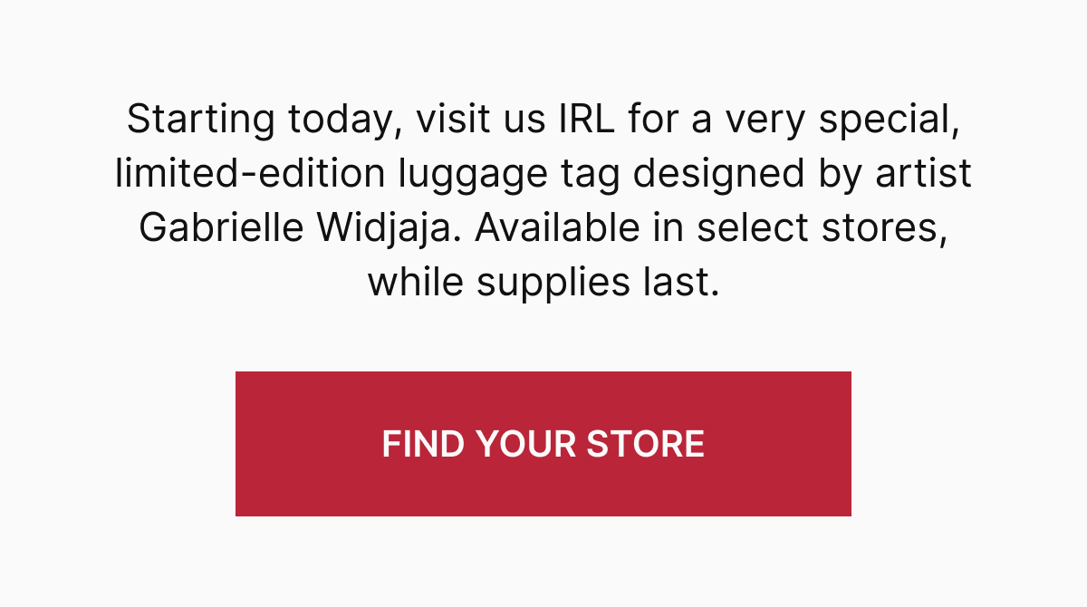 Starting today, visit us IRL for a very special, limited-edition luggage tag designed by artist Gabrielle Widjaja. Available in select stores, while supplies last.