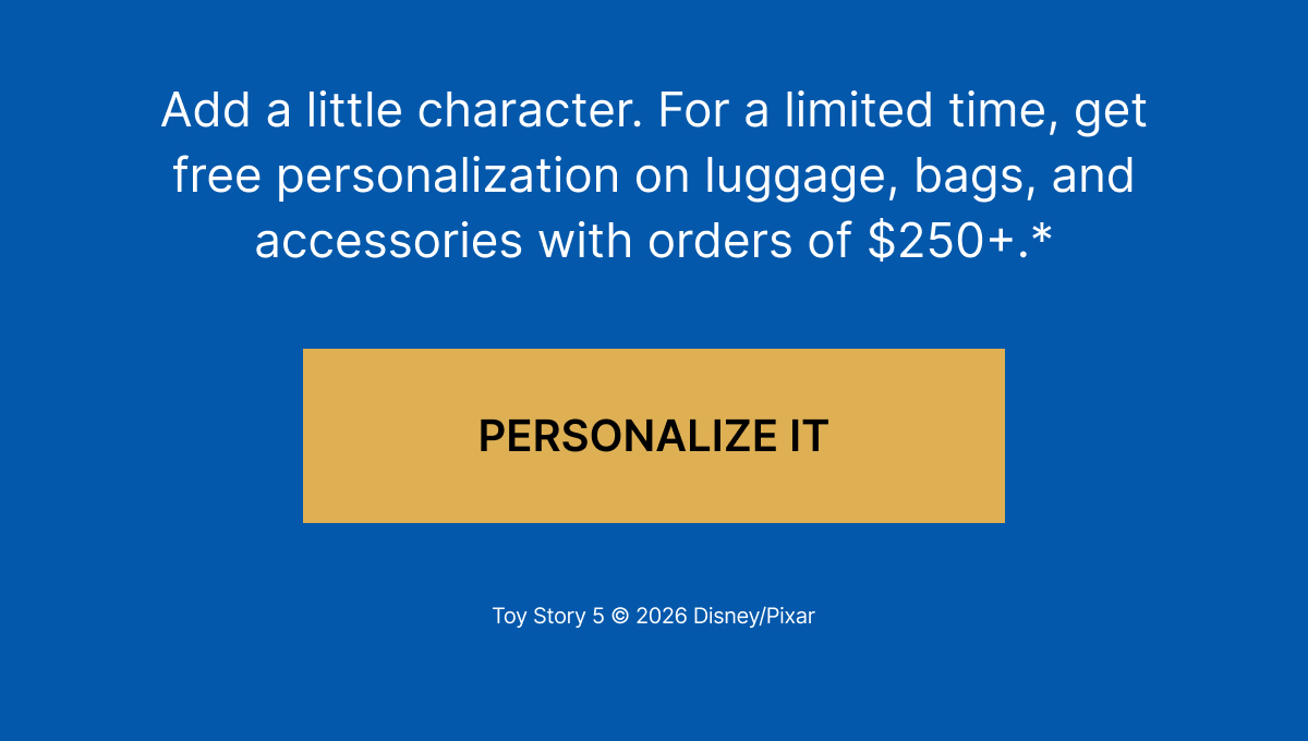 Add a little character. For a limited time, get free personalization on luggage, bags, and accessories with orders of $250+.*