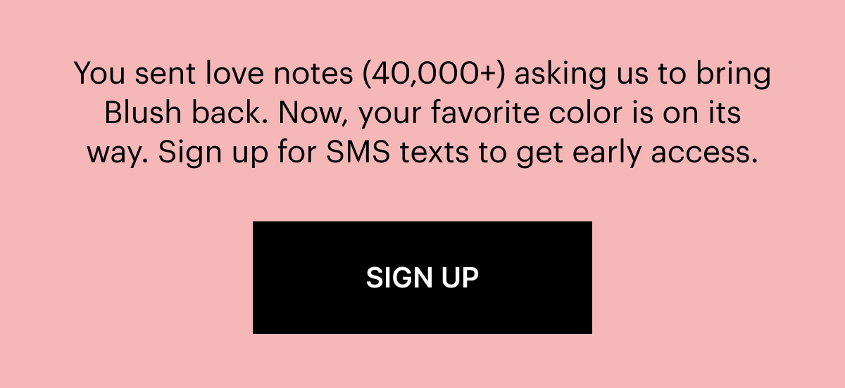 You sent love notes (40,000+) asking us to bring Blush back. Now, your favorite color is on its way. Sign up for SMS texts to get early access.