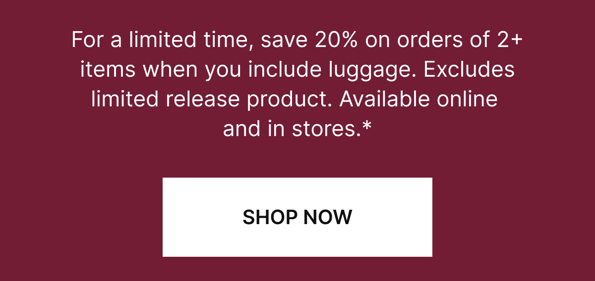 For a limited time, save 20% on orders of 2+ items when you add luggage. Available online and in stores.*