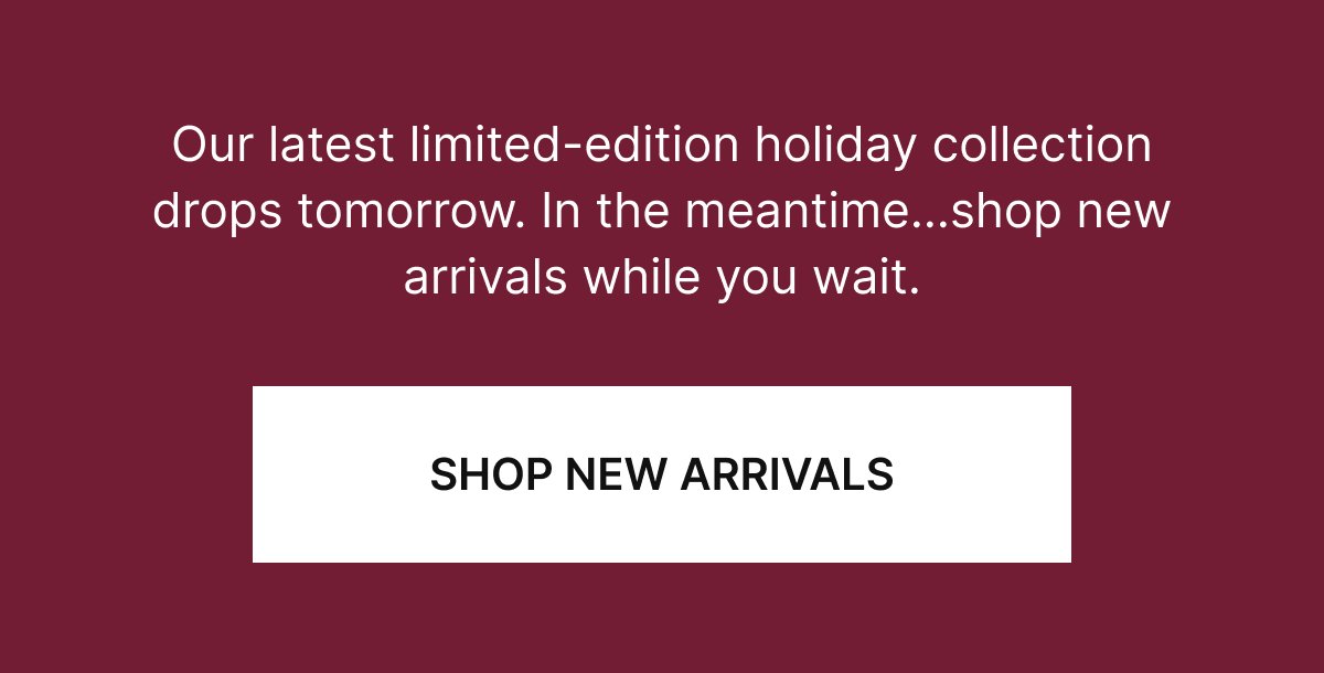 Our latest limited-edition holiday collection drops tomorrow. In the meantime…shop new arrivals while you wait.