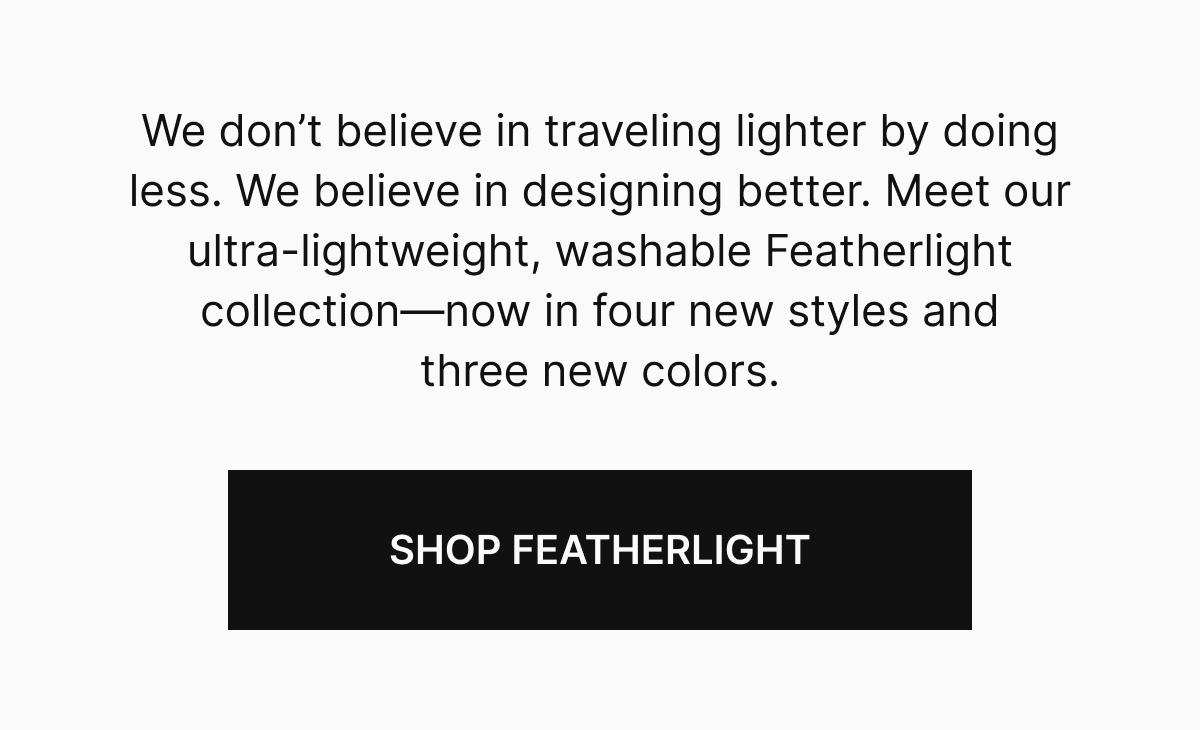 We don’t believe in traveling lighter by doing less. We believe in designing better. Meet our ultra-lightweight, washable Featherlight collection—now in four new styles and three new colors.