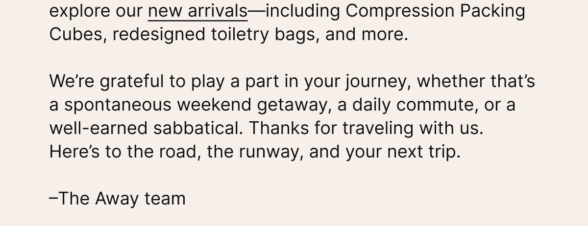 And if you’re looking for something new, explore our new arrivals—including Compression Packing Cubes, redesigned toiletry bags, and more.   We’re grateful to play a part in your journey, whether that’s a spontaneous weekend getaway, a daily commute, or a well-earned sabbatical. Thanks for traveling with us. Here’s to the road, the runway, and your next trip.