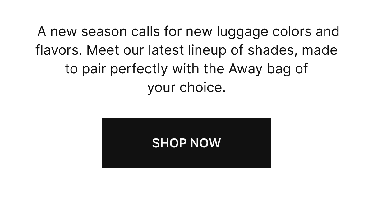  A new season calls for new luggage colors and flavors. Meet our latest lineup of shades, made to pair perfectly with the Away bag of your choice.