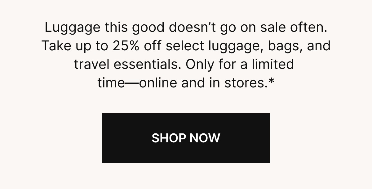 Luggage this good doesn’t go on sale often. Take up to 25% off select luggage, bags, and travel essentials. Only for a limited  time—online and in stores.*