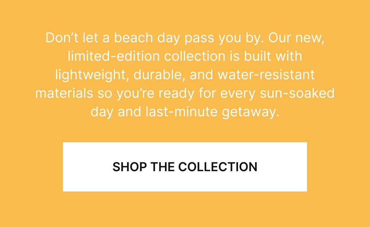 Don’t let a beach day pass you by. Our new, limited-edition collection is built with lightweight, durable, and water-resistant materials so you’re ready for every sun-soaked day and last-minute getaway.