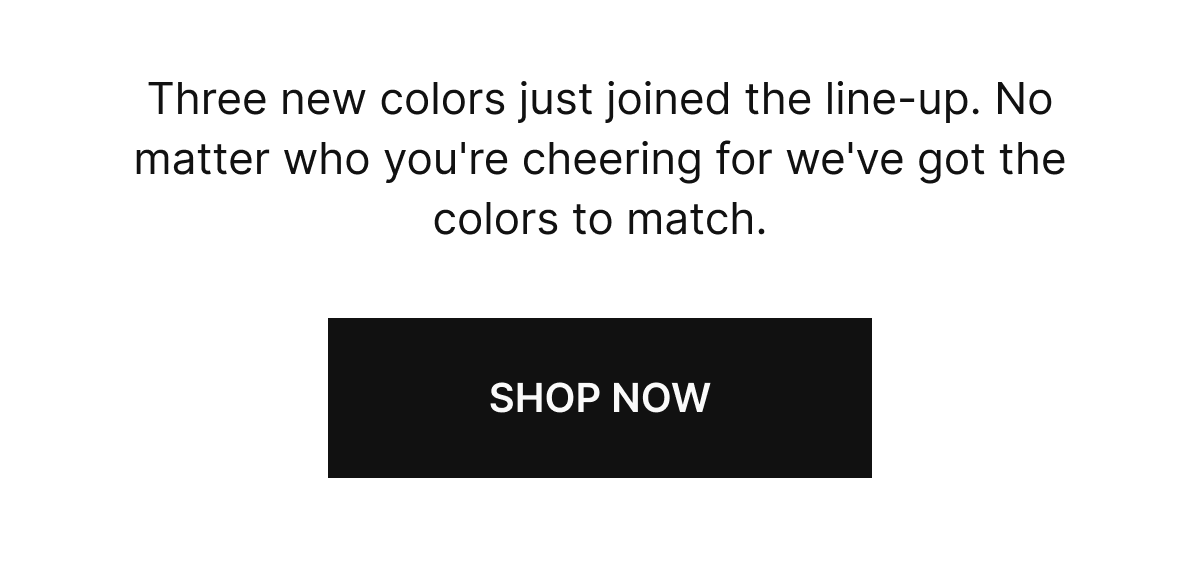 Three new colors just joined the line-up, No matter who you're cheering for we've got the colors to match. SHOP NOW