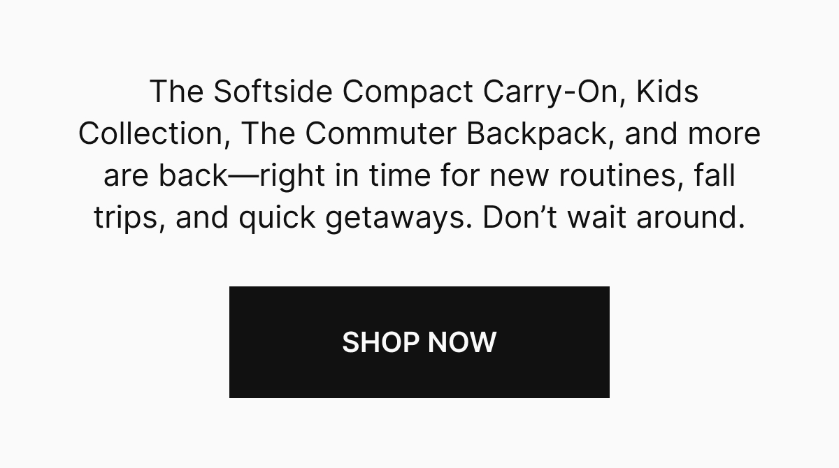 The Softside Compact Carry-On, Kids Collection, The Commuter Backpack, and more are back—right in time for new routines, fall trips, and quick getaways. Don’t wait around.