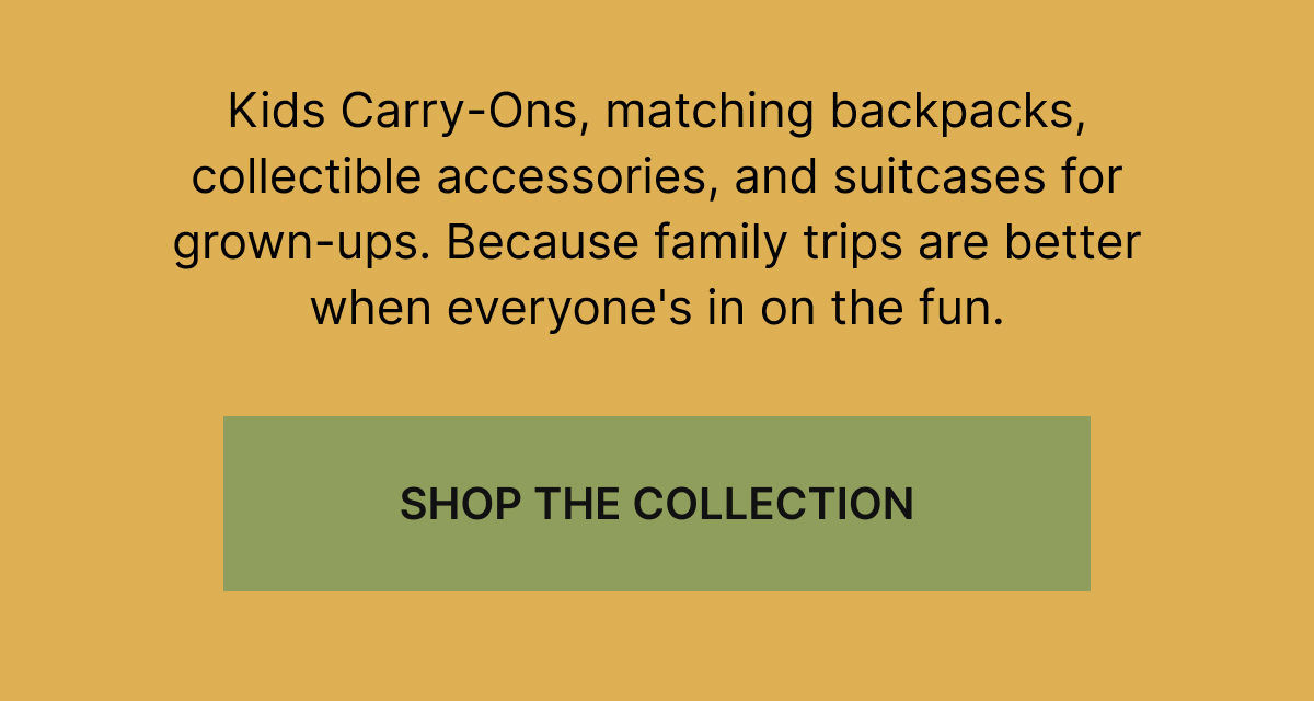 Kids Carry-Ons, matching backpacks, collectible accessories, and suitcases for grown-ups. Because family trips are better when everyone's in on the fun.