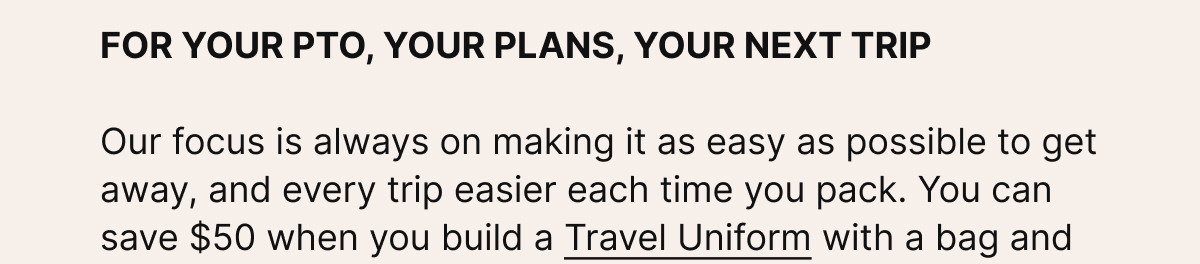FOR YOUR PTO, YOUR PLANS, YOUR NEXT TRIP. Our focus is always on making it as easy as possible to get away, and every trip easier each time you pack.
