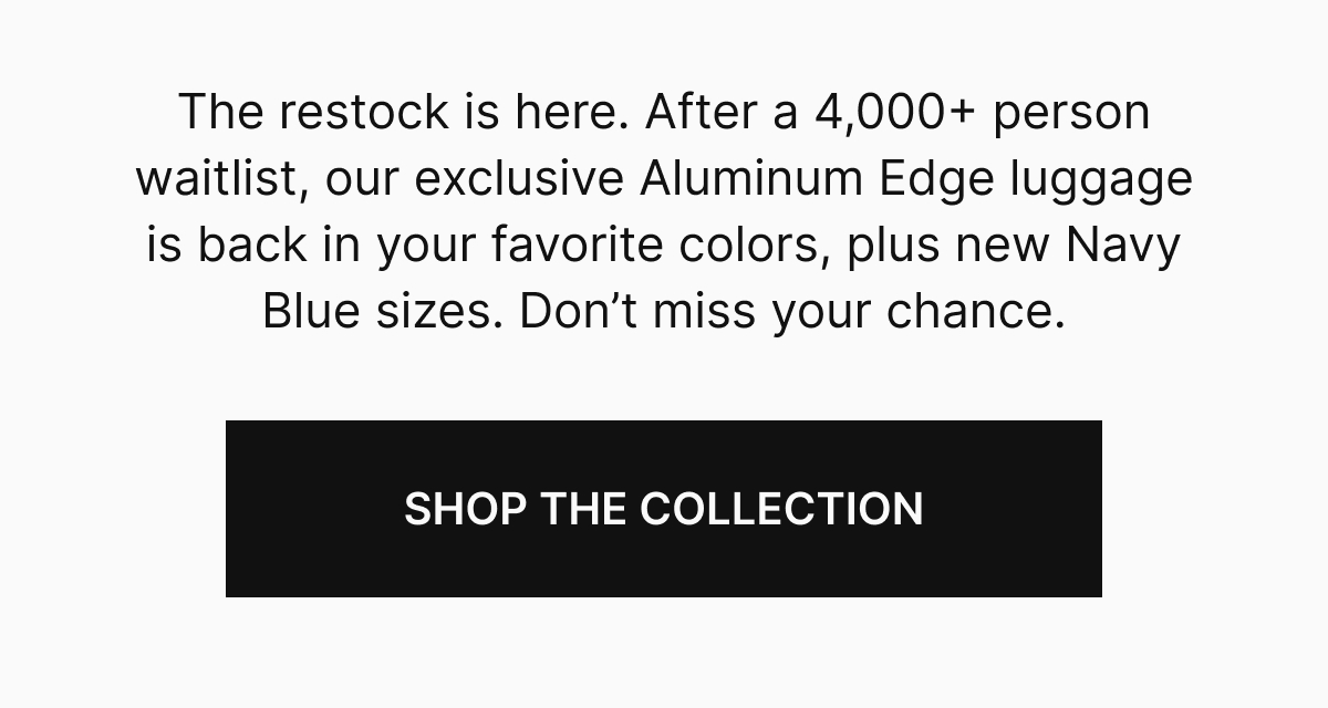 The restock is here. After a 4,000+ person waitlist, our exclusive Aluminum Edge luggage is back in your favorite colors, plus new Navy Blue sizes. Don't miss your chance.