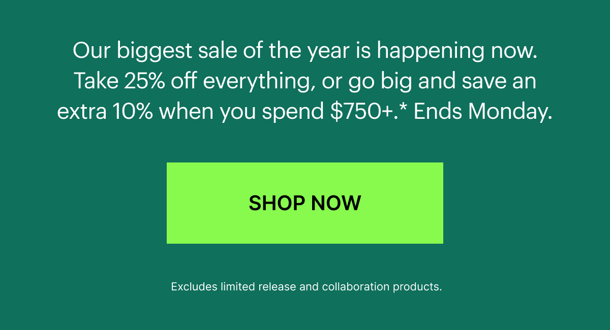  Our biggest sale of the year is happening now. Take 25% off everything, or go big and save an extra 10% when you spend $750+.* Limited time only, hurry before your favorites sell out. 