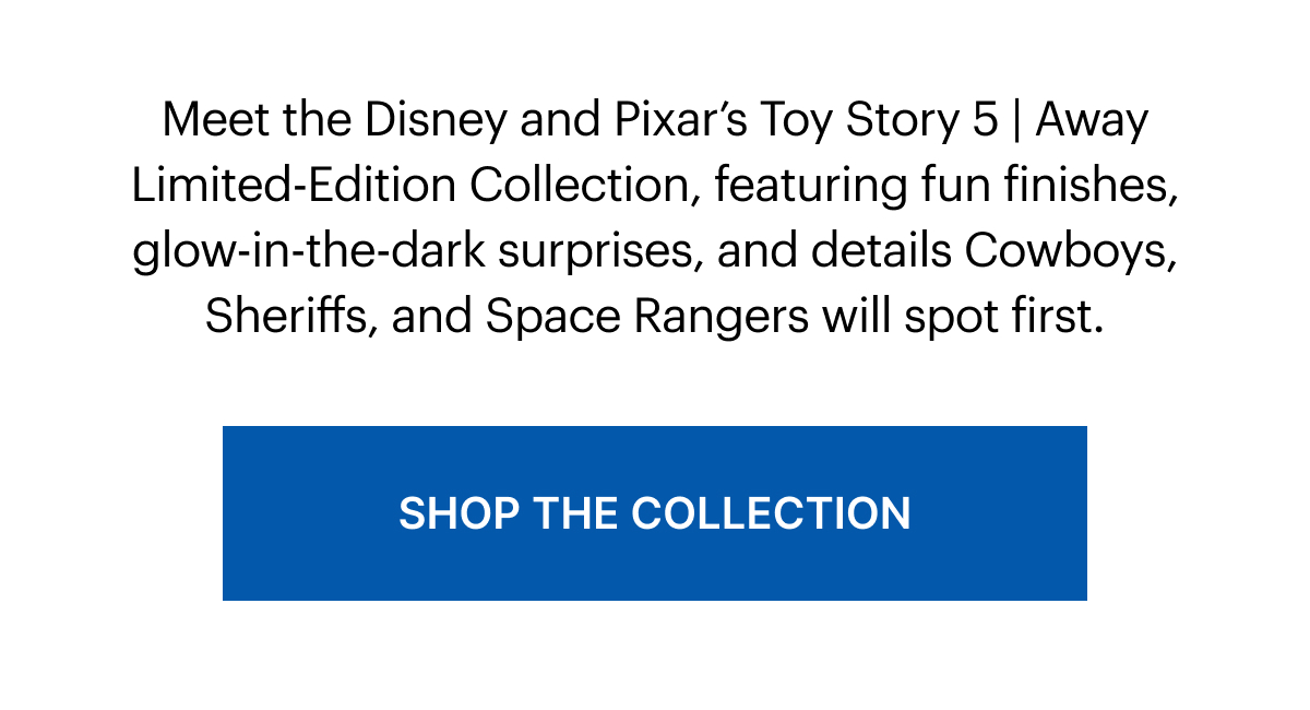 Meet the Disney and Pixar’s Toy Story 5 | Away Limited-Edition Collection, featuring fun finishes, glow-in-the-dark surprises, and details Cowboys, Sheriffs, and Space Rangers will spot first. 