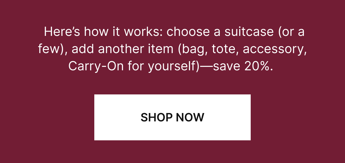 Here’s how it works: choose a suitcase (or a few), pair it with any other travel essential (a bag, accessory or another suitcase)—save 20%. 