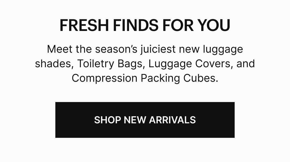  Meet the season’s juiciest new luggage shades, Toiletry Bags, Luggage Covers and Compression Packing Cubes. SHOP NEW ARRIVALS