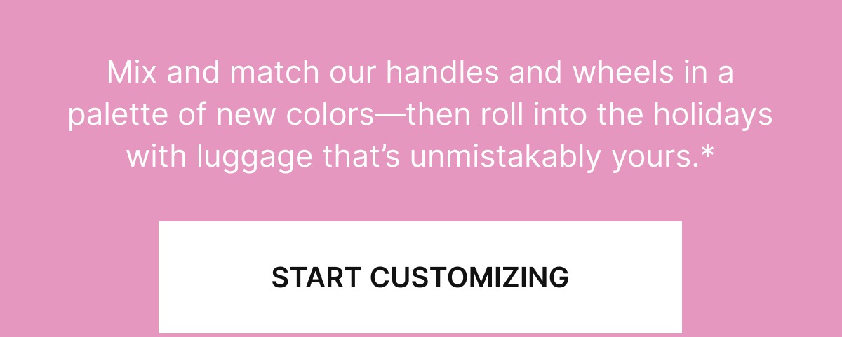 Mix and match our handles and wheels in a palette of new colors—then roll into the holidays with luggage that’s unmistakably yours.*