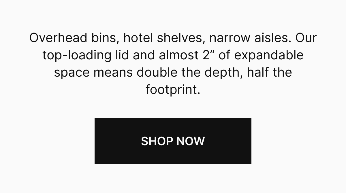 Overhead bins, hotel shelves, narrow aisles. Our top-loading lid and almost 2" of expandable space means double the depth, half the footprint.