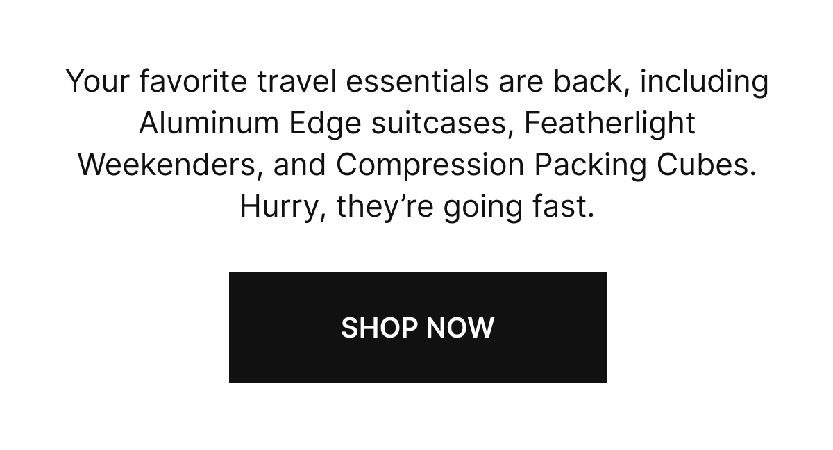 Your favorite travel essentials are back, including Aluminum Edge suitcases, Featherlight Weekender, and Compression Packing Cubes. Hurry, they’re going fast.