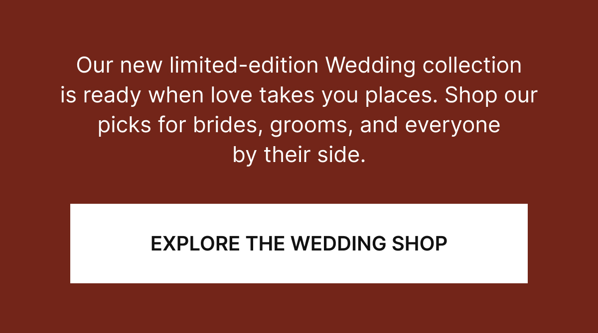 Our new, limited-edition Wedding collection is ready when love takes you places. Shop our picks for brides, grooms, and everyone by their side.