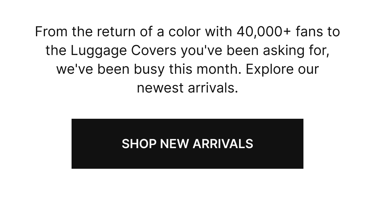 From the return of a color with 40,000+ fans to the Luggage Covers you've been asking for, we've been busy this month. Explore our newest arrivals.