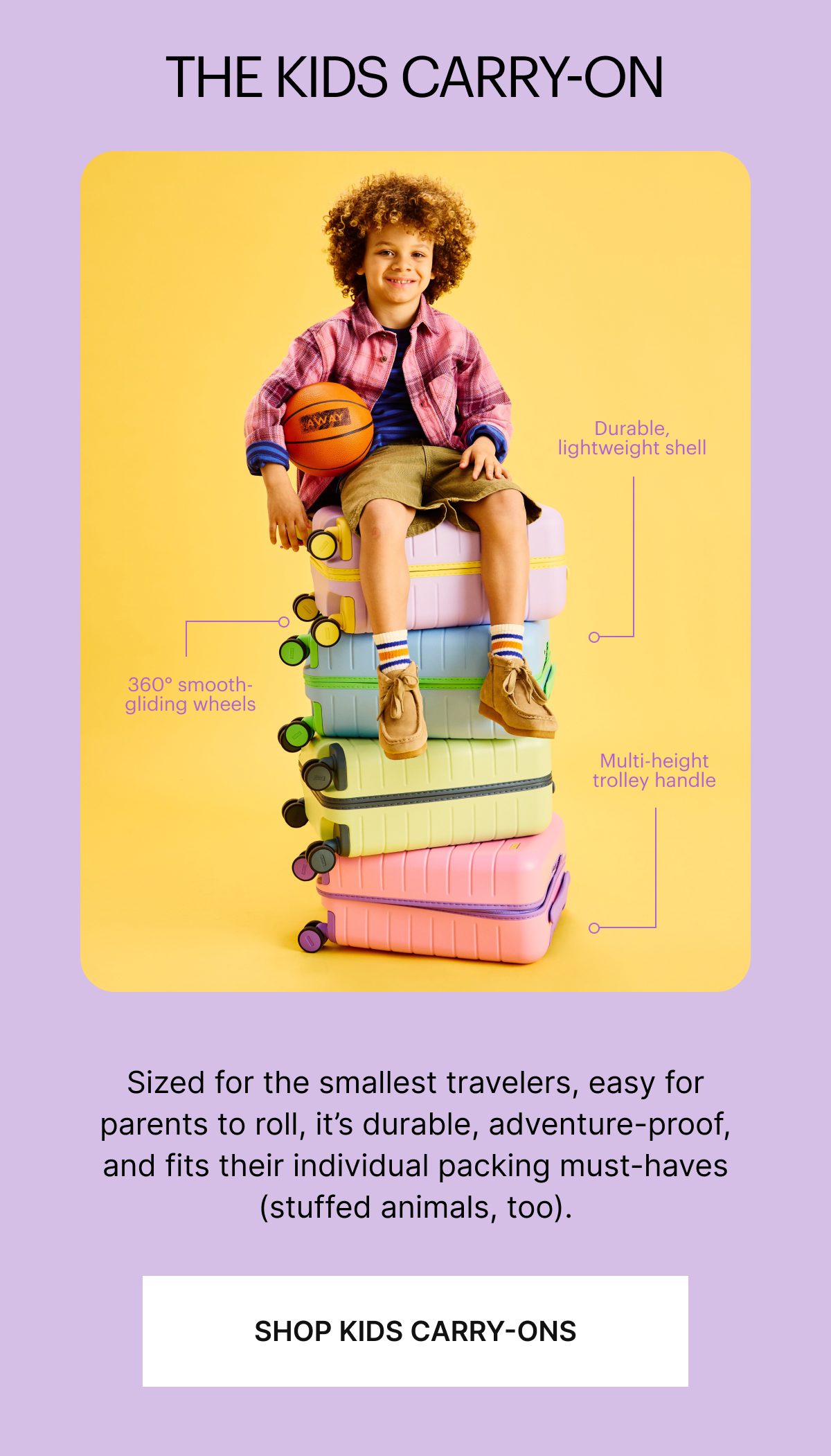 The Kids Carry-On | Sized for the smallest travelers, easy for parents to roll, it’s durable, adventure-proof, and fits their individual packing must-haves (stuffed animals, too).